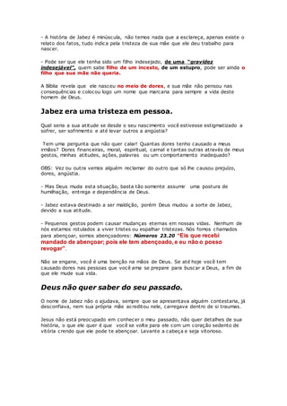- A história de Jabez é minúscula, não temos nada que a esclareça, apenas existe o
relato dos fatos, tudo indica pela tristeza de sua mãe que ele deu trabalho para
nascer.
- Pode ser que ele tenha sido um filho indesejado, de uma_“gravidez
indesejável”, quem sabe filho de um incesto, de um estupro, pode ser ainda o
filho que sua mãe não queria.
A Bíblia revela que ele nasceu no meio de dores, e sua mãe não pensou nas
consequências e colocou logo um nome que marcaria para sempre a vida deste
homem de Deus.
Jabez era uma tristeza em pessoa.
Qual seria a sua atitude se desde o seu nascimento você estivesse estigmatizado a
sofrer, ser sofrimento e até levar outros a angústia?
Tem uma pergunta que não quer calar! Quantas dores tenho causado a meus
irmãos? Dores financeiras, moral, espiritual, carnal e tantas outras através de meus
gestos, minhas atitudes, ações, palavras ou um comportamento inadequado?
OBS: Vez ou outra vemos alguém reclamar do outro que só lhe causou prejuízo,
dores, angústia.
- Mas Deus muda esta situação, basta tão somente assumir uma postura de
humilhação, entrega e dependência de Deus.
- Jabez estava destinado a ser maldição, porém Deus mudou a sorte de Jabez,
devido a sua atitude.
- Pequenos gestos podem causar mudanças eternas em nossas vidas. Nenhum de
nós estamos rotulados a viver tristes ou espalhar tristezas. Nós fomos chamados
para abençoar, somos abençoadores: Números 23.20 “Eis que recebi
mandado de abençoar; pois ele tem abençoado, e eu não o posso
revogar”.
Não se engane, você é uma benção na mãos de Deus. Se até hoje você tem
causado dores nas pessoas que você ama se prepare para buscar a Deus, a fim de
que ele mude sua vida.
Deus não quer saber do seu passado.
O nome de Jabez não o ajudava, sempre que se apresentava alguém contestaria, já
desconfiava, nem sua própria mãe acreditou nele, carregava dentro de si traumas.
Jesus não está preocupado em conhecer o meu passado, não quer detalhes de sua
história, o que ele quer é que você se volte para ele com um coração sedento de
vitória crendo que ele pode te abençoar. Levante a cabeça e seja vitorioso.
 