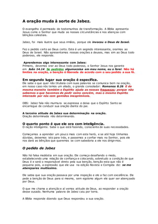 A oração muda à sorte de Jabez.
O evangelho é permeado de testemunhos de transformação. A Bíblia apresenta
Jesus como o Senhor que muda as nossas circunstâncias e nos abençoa com
bênçãos celestiais.
Jabez, foi mais ilustre que seus irmãos, porque ele invocou o Deus de Israel.
Fez o pedido certo ao Deus certo. Este é um segredo interessante, orarmos ao
Deus de Israel. Não apresentamos nossas orações a deuses, mas sim ao Deus todo
poderoso, ele responde.
Aprendemos algo interessante com Jabes:
Primeiro, devemos orar ao Deus todo poderoso, o Senhor Jesus nos garante
em João 14.14 Se pedirdes algumacoisa em meu nome, eu o farei. Não há
limites na oração, a benção é liberada de acordo com o seu pedido a sua fé.
Em segundo lugar sua oração é específica.
Ele sabe o que quer não titubeia com suas palavras se comunica bem na oração,
em nosso caso nós temos um aliado, o grande consolador: Romanos 8.26 E da
mesma maneira também o Espírito ajuda as nossas fraquezas; porque não
sabemos o que havemos de pedir como convém, mas o mesmo Espírito
intercede por nós com gemidos inexprimíveis.
OBS: Jabez fala não murmura se expressa e deixa que o Espírito Santo se
encarregue de conduzir sua oração diante do pai.
A terceira atitude de Jabez sua determinação na oração.
Oração determinada não determinando.
O quarto ponto é que ele ora com inteligência.
O ração inteligente. Sabe o que está fazendo, consciente de suas necessidades.
Começamos a aprender um pouco mais com este herói, e se até hoje tínhamos
dúvidas, deixemos isto para trás, e passemos a confiar mais no Senhor, pois ele
nos dará as bênçãos que queremos se com sabedoria a ele nos dirigirmos.
O pedido de Jabez
Não há falsa modéstia em sua oração. Ele começa desafiando o medo,
estabelecendo uma relação de confiança e colocando, sobretudo a condição de que
Deus é e será o responsável direto pela sua benção, benção esta que não é
pequena pois, a expressão que ele usa na edição Revista e Corrigida diz: se me
abençoares muitíssimo.
Ele sabia que sua oração passava por uma inspeção e ele a faz com excelência. Ele
pede a benção de Deus para si mesmo, sem egoísmo algum ele quer ser abençoado
por Deus.
O que me chama a atenção e aí vemos atitude de Deus, ao responder a oração
desse ousado. Nenhuma palavra de Jabez caiu por terra.
A Bíblia responde dizendo que Deus respondeu a sua oração.
 