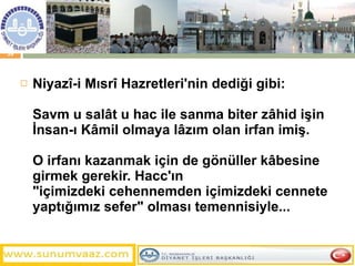 Niyazî-i Mısrî Hazretleri'nin dediği gibi: Savm u salât u hac ile sanma biter zâhid işin  İnsan-ı Kâmil olmaya lâzım olan irfan imiş. O irfanı kazanmak için de gönüller kâbesine girmek gerekir. Hacc'ın  "içimizdeki cehennemden içimizdeki cennete yaptığımız sefer" olması temennisiyle... 