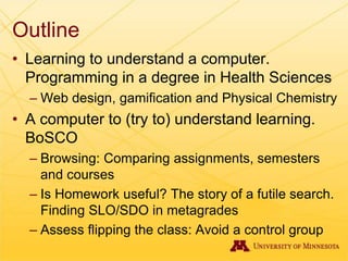Outline
• Learning to understand a computer.
Programming in a degree in Health Sciences
– Web design, gamification and Physical Chemistry
• A computer to (try to) understand learning.
BoSCO
– Browsing: Comparing assignments, semesters
and courses
– Is Homework useful? The story of a futile search.
Finding SLO/SDO in metagrades
– Assess flipping the class: Avoid a control group
 