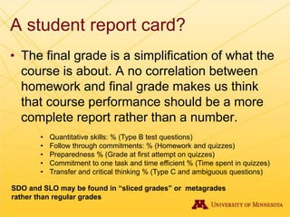 A student report card?
• The final grade is a simplification of what the
course is about. A no correlation between
homework and final grade makes us think
that course performance should be a more
complete report rather than a number.
• Quantitative skills: % (Type B test questions)
• Follow through commitments: % (Homework and quizzes)
• Preparedness % (Grade at first attempt on quizzes)
• Commitment to one task and time efficient % (Time spent in quizzes)
• Transfer and critical thinking % (Type C and ambiguous questions)
SDO and SLO may be found in “sliced grades” or metagrades
rather than regular grades
 