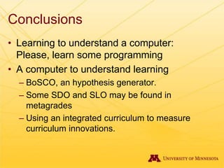 Conclusions
• Learning to understand a computer:
Please, learn some programming
• A computer to understand learning
– BoSCO, an hypothesis generator.
– Some SDO and SLO may be found in
metagrades
– Using an integrated curriculum to measure
curriculum innovations.
 
