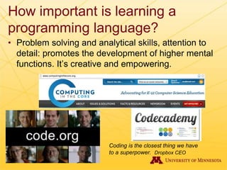 How important is learning a
programming language?
• Problem solving and analytical skills, attention to
detail: promotes the development of higher mental
functions. It’s creative and empowering.
Coding is the closest thing we have
to a superpower. Dropbox CEO
 