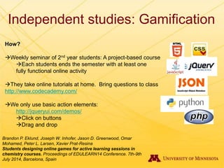 Independent studies: Gamification
How?
Weekly seminar of 2nd year students: A project-based course
Each students ends the semester with at least one
fully functional online activity
They take online tutorials at home. Bring questions to class
http://www.codecademy.com/
We only use basic action elements:
http://jqueryui.com/demos/
Click on buttons
Drag and drop
Brandon P. Eklund, Joseph W. Inhofer, Jason D. Greenwood, Omar
Mohamed, Peter L. Larsen, Xavier Prat-Resina
Students designing online games for active learning sessions in
chemistry courses. Proceedings of EDULEARN14 Conference. 7th-9th
July 2014, Barcelona, Spain
 