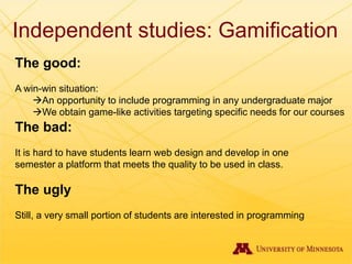 Independent studies: Gamification
The good:
A win-win situation:
An opportunity to include programming in any undergraduate major
We obtain game-like activities targeting specific needs for our courses
The bad:
It is hard to have students learn web design and develop in one
semester a platform that meets the quality to be used in class.
The ugly
Still, a very small portion of students are interested in programming
 