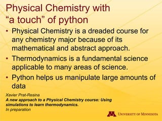 Physical Chemistry with
“a touch” of python
• Physical Chemistry is a dreaded course for
any chemistry major because of its
mathematical and abstract approach.
• Thermodynamics is a fundamental science
applicable to many areas of science.
• Python helps us manipulate large amounts of
data
Xavier Prat-Resina
A new approach to a Physical Chemistry course: Using
simulations to learn thermodynamics.
In preparation
 