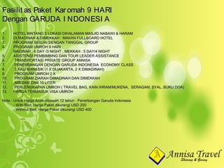 1.1. HOTEL BINTANG 5 LOKASI DIHALAMAN MASJID NABAWI & HARAMHOTEL BINTANG 5 LOKASI DIHALAMAN MASJID NABAWI & HARAM
2.2. DI MADINAH & DIMEKKAH : MAKAN FULLBOARD HOTELDI MADINAH & DIMEKKAH : MAKAN FULLBOARD HOTEL
3.3. PROGRAM SESUAI DENGAN TANGGAL GROUPPROGRAM SESUAI DENGAN TANGGAL GROUP
4.4. PROGRAM UMROH 9 HARI :PROGRAM UMROH 9 HARI :
MADINAH : 4 DAY /3 NIGHT , MEKKAH : 5 DAY/4 NIGHTMADINAH : 4 DAY /3 NIGHT , MEKKAH : 5 DAY/4 NIGHT
5.5. ASISTENSI PEMBIMBING DAN TOUR LEADER ASSISTANCEASISTENSI PEMBIMBING DAN TOUR LEADER ASSISTANCE
6.6. TRANSPORTASI PRIVATE GROUP ANNISATRANSPORTASI PRIVATE GROUP ANNISA
7.7. PENERBANGAN DENGAN GARUDA INDONESIA ECONOMY CLASSPENERBANGAN DENGAN GARUDA INDONESIA ECONOMY CLASS
8.8. 3 KALI MANASIK (1 X DIJAKARTA, 2 X DIMADINAH)3 KALI MANASIK (1 X DIJAKARTA, 2 X DIMADINAH)
9.9. PROGRAM UMROH 2 XPROGRAM UMROH 2 X
10.10. PROGRAM ZIARAH DIMADINAH DAN DIMEKKAHPROGRAM ZIARAH DIMADINAH DAN DIMEKKAH
11.11. AIR ZAM ZAM 10 LITERAIR ZAM ZAM 10 LITER
12.12. PERLENGKAPAN UMROH ( TRAVEL BAG, KAIN IHRAM/MUKENA, SERAGAM, SYAL, BUKU DOA)PERLENGKAPAN UMROH ( TRAVEL BAG, KAIN IHRAM/MUKENA, SERAGAM, SYAL, BUKU DOA)
13.13. HARGA TERMASUK VISA UMROHHARGA TERMASUK VISA UMROH
Note : Untuk Harga Anak dibawah 12 tahun : Penerbangan Garuda IndonesiaNote : Untuk Harga Anak dibawah 12 tahun : Penerbangan Garuda Indonesia
- With Bed, Harga Paket dikurangi USD 200- With Bed, Harga Paket dikurangi USD 200
- Without Bed, Harga Paket dikurangi USD 400- Without Bed, Harga Paket dikurangi USD 400
Fasilit as Paket Karomah 9 HARIFasilit as Paket Karomah 9 HARI
Dengan GARUDA I NDONESI ADengan GARUDA I NDONESI A
 