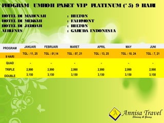 PROGRAM UMROH PAKET VIP PLATINUM (* 5) 9 HARIPROGRAM UMROH PAKET VIP PLATINUM (* 5) 9 HARI
HOTEL DI MADINAHHOTEL DI MADINAH : HILTON: HILTON
HOTEL DI MEKKAHHOTEL DI MEKKAH : FAIRMONT: FAIRMONT
HOTEL DI JEDDAHHOTEL DI JEDDAH : HILTON: HILTON
AIRLINESAIRLINES : GARUDA INDONESIA: GARUDA INDONESIA
PROGRAM JANUARI FEBRUARI MARET APRIL MAY JUNI
TGL : 11, 25 TGL : 01,14 TGL : 07, 21 TGL : 13, 25 TGL : 10, 24 TGL : 7, 21
9 HARI
QUAD - - - - - -
TRIPLE 2,990 2,990 2,990 2,990 2,990 2,990
DOUBLE 3,150 3,150 3,150 3,150 3,150 3,150
 