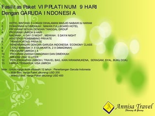 1.1. HOTEL BINTANG 5 LOKASI DIHALAMAN MASJID NABAWI & HARAMHOTEL BINTANG 5 LOKASI DIHALAMAN MASJID NABAWI & HARAM
2.2. DI MADINAH & DIMEKKAH : MAKAN FULLBOARD HOTELDI MADINAH & DIMEKKAH : MAKAN FULLBOARD HOTEL
3.3. PROGRAM SESUAI DENGAN TANGGAL GROUPPROGRAM SESUAI DENGAN TANGGAL GROUP
4.4. PROGRAM UMROH 9 HARI :PROGRAM UMROH 9 HARI :
MADINAH : 4 DAY /3 NIGHT , MEKKAH : 5 DAY/4 NIGHTMADINAH : 4 DAY /3 NIGHT , MEKKAH : 5 DAY/4 NIGHT
5.5. ASISTENSI PEMBIMBING PRIVATEASISTENSI PEMBIMBING PRIVATE
6.6. TRANSPORTASI PRIVATETRANSPORTASI PRIVATE
7.7. PENERBANGAN DENGAN GARUDA INDONESIA ECONOMY CLASSPENERBANGAN DENGAN GARUDA INDONESIA ECONOMY CLASS
8.8. 3 KALI MANASIK (1 X DIJAKARTA, 2 X DIMADINAH)3 KALI MANASIK (1 X DIJAKARTA, 2 X DIMADINAH)
9.9. PROGRAM UMROH 2 XPROGRAM UMROH 2 X
10.10. PROGRAM ZIARAH DIMADINAH DAN DIMEKKAHPROGRAM ZIARAH DIMADINAH DAN DIMEKKAH
11.11. AIR ZAM ZAM 10 LITERAIR ZAM ZAM 10 LITER
12.12. PERLENGKAPAN UMROH ( TRAVEL BAG, KAIN IHRAM/MUKENA, SERAGAM, SYAL, BUKU DOA)PERLENGKAPAN UMROH ( TRAVEL BAG, KAIN IHRAM/MUKENA, SERAGAM, SYAL, BUKU DOA)
13.13. HARGA TERMASUK VISA UMROHHARGA TERMASUK VISA UMROH
Note : Untuk Harga Anak dibawah 12 tahun : Penerbangan Garuda IndonesiaNote : Untuk Harga Anak dibawah 12 tahun : Penerbangan Garuda Indonesia
- With Bed, Harga Paket dikurangi USD 200- With Bed, Harga Paket dikurangi USD 200
- Without Bed, Harga Paket dikurangi USD 400- Without Bed, Harga Paket dikurangi USD 400
Fasilit as Paket VI PPLATI NUM 9 HARIFasilit as Paket VI PPLATI NUM 9 HARI
Dengan GARUDA I NDONESI ADengan GARUDA I NDONESI A
 