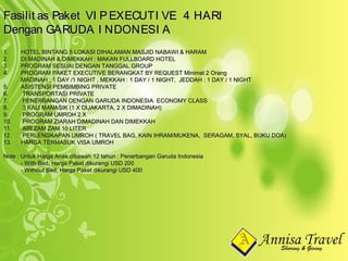 1.1. HOTEL BINTANG 5 LOKASI DIHALAMAN MASJID NABAWI & HARAMHOTEL BINTANG 5 LOKASI DIHALAMAN MASJID NABAWI & HARAM
2.2. DI MADINAH & DIMEKKAH : MAKAN FULLBOARD HOTELDI MADINAH & DIMEKKAH : MAKAN FULLBOARD HOTEL
3.3. PROGRAM SESUAI DENGAN TANGGAL GROUPPROGRAM SESUAI DENGAN TANGGAL GROUP
4.4. PROGRAM PAKET EXECUTIVE BERANGKAT BY REQUEST Minimal 2 OrangPROGRAM PAKET EXECUTIVE BERANGKAT BY REQUEST Minimal 2 Orang
MADINAH : 1 DAY /1 NIGHT , MEKKAH : 1 DAY / 1 NIGHT, JEDDAH : 1 DAY / 1 NIGHTMADINAH : 1 DAY /1 NIGHT , MEKKAH : 1 DAY / 1 NIGHT, JEDDAH : 1 DAY / 1 NIGHT
5.5. ASISTENSI PEMBIMBING PRIVATEASISTENSI PEMBIMBING PRIVATE
6.6. TRANSPORTASI PRIVATETRANSPORTASI PRIVATE
7.7. PENERBANGAN DENGAN GARUDA INDONESIA ECONOMY CLASSPENERBANGAN DENGAN GARUDA INDONESIA ECONOMY CLASS
8.8. 3 KALI MANASIK (1 X DIJAKARTA, 2 X DIMADINAH)3 KALI MANASIK (1 X DIJAKARTA, 2 X DIMADINAH)
9.9. PROGRAM UMROH 2 XPROGRAM UMROH 2 X
10.10. PROGRAM ZIARAH DIMADINAH DAN DIMEKKAHPROGRAM ZIARAH DIMADINAH DAN DIMEKKAH
11.11. AIR ZAM ZAM 10 LITERAIR ZAM ZAM 10 LITER
12.12. PERLENGKAPAN UMROH ( TRAVEL BAG, KAIN IHRAM/MUKENA, SERAGAM, SYAL, BUKU DOA)PERLENGKAPAN UMROH ( TRAVEL BAG, KAIN IHRAM/MUKENA, SERAGAM, SYAL, BUKU DOA)
13.13. HARGA TERMASUK VISA UMROHHARGA TERMASUK VISA UMROH
Note : Untuk Harga Anak dibawah 12 tahun : Penerbangan Garuda IndonesiaNote : Untuk Harga Anak dibawah 12 tahun : Penerbangan Garuda Indonesia
- With Bed, Harga Paket dikurangi USD 200- With Bed, Harga Paket dikurangi USD 200
- Without Bed, Harga Paket dikurangi USD 400- Without Bed, Harga Paket dikurangi USD 400
Fasilit as Paket VI PEXECUTI VE 4 HARIFasilit as Paket VI PEXECUTI VE 4 HARI
Dengan GARUDA I NDONESI ADengan GARUDA I NDONESI A
 