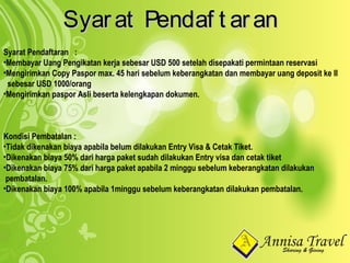 Syarat Pendaf t aranSyarat Pendaf t aran
Syarat Pendaftaran :
•Membayar Uang Pengikatan kerja sebesar USD 500 setelah disepakati permintaan reservasi
•Mengirimkan Copy Paspor max. 45 hari sebelum keberangkatan dan membayar uang deposit ke II
sebesar USD 1000/orang
•Mengirimkan paspor Asli beserta kelengkapan dokumen.
Kondisi Pembatalan :
•Tidak dikenakan biaya apabila belum dilakukan Entry Visa & Cetak Tiket.
•Dikenakan biaya 50% dari harga paket sudah dilakukan Entry visa dan cetak tiket
•Dikenakan biaya 75% dari harga paket apabila 2 minggu sebelum keberangkatan dilakukan
pembatalan.
•Dikenakan biaya 100% apabila 1minggu sebelum keberangkatan dilakukan pembatalan.
 