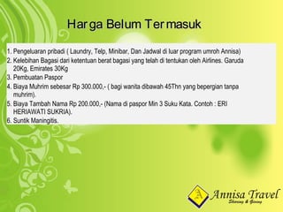 HargaHarga BelumBelum TermasukTermasuk
1. Pengeluaran pribadi ( Laundry, Telp, Minibar, Dan Jadwal di luar program umroh Annisa)
2. Kelebihan Bagasi dari ketentuan berat bagasi yang telah di tentukan oleh Airlines. Garuda
20Kg, Emirates 30Kg
3. Pembuatan Paspor
4. Biaya Muhrim sebesar Rp 300.000,- ( bagi wanita dibawah 45Thn yang bepergian tanpa
muhrim).
5. Biaya Tambah Nama Rp 200.000,- (Nama di paspor Min 3 Suku Kata. Contoh : ERI
HERIAWATI SUKRIA).
6. Suntik Maningitis.
 