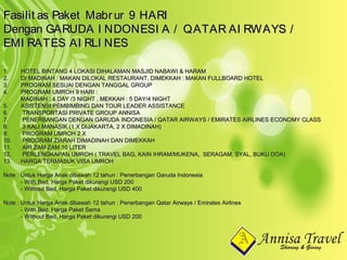 1.1. HOTEL BINTANG 4 LOKASI DIHALAMAN MASJID NABAWI & HARAMHOTEL BINTANG 4 LOKASI DIHALAMAN MASJID NABAWI & HARAM
2.2. DI MADINAH : MAKAN DILOKAL RESTAURANT, DIMEKKAH : MAKAN FULLBOARD HOTELDI MADINAH : MAKAN DILOKAL RESTAURANT, DIMEKKAH : MAKAN FULLBOARD HOTEL
3.3. PROGRAM SESUAI DENGAN TANGGAL GROUPPROGRAM SESUAI DENGAN TANGGAL GROUP
4.4. PROGRAM UMROH 9 HARI :PROGRAM UMROH 9 HARI :
MADINAH : 4 DAY /3 NIGHT , MEKKAH : 5 DAY/4 NIGHTMADINAH : 4 DAY /3 NIGHT , MEKKAH : 5 DAY/4 NIGHT
5.5. ASISTENSI PEMBIMBING DAN TOUR LEADER ASSISTANCEASISTENSI PEMBIMBING DAN TOUR LEADER ASSISTANCE
6.6. TRANSPORTASI PRIVATE GROUP ANNISATRANSPORTASI PRIVATE GROUP ANNISA
7.7. PENERBANGAN DENGAN GARUDA INDONESIA / QATAR AIRWAYS / EMIRATES AIRLINES ECONOMY CLASSPENERBANGAN DENGAN GARUDA INDONESIA / QATAR AIRWAYS / EMIRATES AIRLINES ECONOMY CLASS
8.8. 3 KALI MANASIK (1 X DIJAKARTA, 2 X DIMADINAH)3 KALI MANASIK (1 X DIJAKARTA, 2 X DIMADINAH)
9.9. PROGRAM UMROH 2 XPROGRAM UMROH 2 X
10.10. PROGRAM ZIARAH DIMADINAH DAN DIMEKKAHPROGRAM ZIARAH DIMADINAH DAN DIMEKKAH
11.11. AIR ZAM ZAM 10 LITERAIR ZAM ZAM 10 LITER
12.12. PERLENGKAPAN UMROH ( TRAVEL BAG, KAIN IHRAM/MUKENA, SERAGAM, SYAL, BUKU DOA)PERLENGKAPAN UMROH ( TRAVEL BAG, KAIN IHRAM/MUKENA, SERAGAM, SYAL, BUKU DOA)
13.13. HARGA TERMASUK VISA UMROHHARGA TERMASUK VISA UMROH
Note : Untuk Harga Anak dibawah 12 tahun : Penerbangan Garuda IndonesiaNote : Untuk Harga Anak dibawah 12 tahun : Penerbangan Garuda Indonesia
- With Bed, Harga Paket dikurangi USD 200- With Bed, Harga Paket dikurangi USD 200
- Without Bed, Harga Paket dikurangi USD 400- Without Bed, Harga Paket dikurangi USD 400
Note : Untuk Harga Anak dibawah 12 tahun : Penerbangan Qatar Airways / Emirates AirlinesNote : Untuk Harga Anak dibawah 12 tahun : Penerbangan Qatar Airways / Emirates Airlines
- With Bed, Harga Paket Sama- With Bed, Harga Paket Sama
- Without Bed, Harga Paket dikurangi USD 200- Without Bed, Harga Paket dikurangi USD 200
Fasilit as Paket Mabrur 9 HARIFasilit as Paket Mabrur 9 HARI
Dengan GARUDA I NDONESI A / QATAR AI RWAYS /Dengan GARUDA I NDONESI A / QATAR AI RWAYS /
EMI RATES AI RLI NESEMI RATES AI RLI NES
 