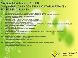 1.1. HOTEL BINTANG 4 LOKASI DIHALAMAN MASJID NABAWI & HARAMHOTEL BINTANG 4 LOKASI DIHALAMAN MASJID NABAWI & HARAM
2.2. DI MADINAH : MAKAN DILOKAL RESTAURANT, DIMEKKAH : MAKAN FULLBOARD HOTELDI MADINAH : MAKAN DILOKAL RESTAURANT, DIMEKKAH : MAKAN FULLBOARD HOTEL
3.3. PROGRAM SESUAI DENGAN TANGGAL GROUPPROGRAM SESUAI DENGAN TANGGAL GROUP
4.4. PROGRAM UMROH 12 HARI :PROGRAM UMROH 12 HARI :
MADINAH : 6 DAY / 5 NIGHT , MEKKAH : 6 DAY / 5 NIGHTMADINAH : 6 DAY / 5 NIGHT , MEKKAH : 6 DAY / 5 NIGHT
5.5. ASISTENSI PEMBIMBING DAN TOUR LEADER ASSISTANCEASISTENSI PEMBIMBING DAN TOUR LEADER ASSISTANCE
6.6. TRANSPORTASI PRIVATE GROUP ANNISATRANSPORTASI PRIVATE GROUP ANNISA
7.7. PENERBANGAN DENGAN GARUDA INDONESIA / QATAR AIRWAYS / EMIRATES AIRLINES ECONOMY CLASSPENERBANGAN DENGAN GARUDA INDONESIA / QATAR AIRWAYS / EMIRATES AIRLINES ECONOMY CLASS
8.8. 3 KALI MANASIK (1 X DIJAKARTA, 2 X DIMADINAH)3 KALI MANASIK (1 X DIJAKARTA, 2 X DIMADINAH)
9.9. PROGRAM UMROH 2 XPROGRAM UMROH 2 X
10.10. PROGRAM ZIARAH DIMADINAH DAN DIMEKKAHPROGRAM ZIARAH DIMADINAH DAN DIMEKKAH
11.11. AIR ZAM ZAM 10 LITERAIR ZAM ZAM 10 LITER
12.12. PERLENGKAPAN UMROH ( TRAVEL BAG, KAIN IHRAM/MUKENA, SERAGAM, SYAL, BUKU DOA)PERLENGKAPAN UMROH ( TRAVEL BAG, KAIN IHRAM/MUKENA, SERAGAM, SYAL, BUKU DOA)
13.13. HARGA TERMASUK VISA UMROHHARGA TERMASUK VISA UMROH
Note : Untuk Harga Anak dibawah 12 tahun : Penerbangan Garuda IndonesiaNote : Untuk Harga Anak dibawah 12 tahun : Penerbangan Garuda Indonesia
- With Bed, Harga Paket dikurangi USD 200- With Bed, Harga Paket dikurangi USD 200
- Without Bed, Harga Paket dikurangi USD 400- Without Bed, Harga Paket dikurangi USD 400
Note : Untuk Harga Anak dibawah 12 tahun : Penerbangan Qatar Airways / Emirates AirlinesNote : Untuk Harga Anak dibawah 12 tahun : Penerbangan Qatar Airways / Emirates Airlines
- With Bed, Harga Paket Sama- With Bed, Harga Paket Sama
- Without Bed, Harga Paket dikurangi USD 200- Without Bed, Harga Paket dikurangi USD 200
Fasilit as Paket Mabrur 12 HARIFasilit as Paket Mabrur 12 HARI
Dengan GARUDA I NDONESI A / QATAR AI RWAYS /Dengan GARUDA I NDONESI A / QATAR AI RWAYS /
EMI RATES AI RLI NESEMI RATES AI RLI NES
 