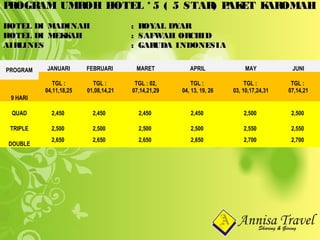 PROGRAM UMROH HOTEL * 5 ( 5 STAR) PAKET KAROMAHPROGRAM UMROH HOTEL * 5 ( 5 STAR) PAKET KAROMAH
HOTEL DI MADINAHHOTEL DI MADINAH : ROYAL DYAR: ROYAL DYAR
HOTEL DI MEKKAHHOTEL DI MEKKAH : SAFWAH ORCHID: SAFWAH ORCHID
AIRLINESAIRLINES : GARUDA INDONESIA: GARUDA INDONESIA
PROGRAM JANUARI FEBRUARI MARET APRIL MAY JUNI
TGL :
04,11,18,25
TGL :
01,08,14,21
TGL : 02,
07,14,21,29
TGL :
04, 13, 19, 26
TGL :
03, 10,17,24,31
TGL :
07,14,21
9 HARI
QUAD 2,450 2,450 2,450 2,450 2,500 2,500
TRIPLE 2,500 2,500 2,500 2,500 2,550 2,550
DOUBLE
2,650 2,650 2,650 2,650 2,700 2,700
 