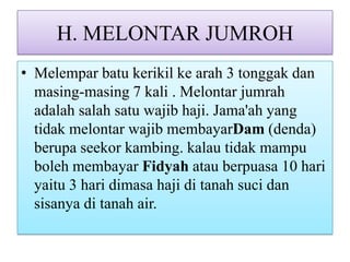 H. MELONTAR JUMROH
• Melempar batu kerikil ke arah 3 tonggak dan
masing-masing 7 kali . Melontar jumrah
adalah salah satu wajib haji. Jama'ah yang
tidak melontar wajib membayarDam (denda)
berupa seekor kambing. kalau tidak mampu
boleh membayar Fidyah atau berpuasa 10 hari
yaitu 3 hari dimasa haji di tanah suci dan
sisanya di tanah air.

 