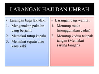 LARANGAN HAJI DAN UMRAH
• Larangan bagi laki-laki : • Larangan bagi wanita :
1. Mengenakan pakaian
1. Menutup muka
yang berjahit
(menggunakan cadar)
2. Memakai tutup kepala 2. Menutup kedua telapak
tangan (Memakai
3. Memakai sepatu atau
sarung tangan)
kaos kaki

 