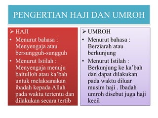 PENGERTIAN HAJI DAN UMROH
 HAJI
• Menurut bahasa :
Menyengaja atau
bersungguh-sungguh
• Menurut Istilah :
Menyengaja menuju
baitulloh atau ka’bah
untuk melaksanakan
ibadah kepada Allah
pada waktu tertentu dan
dilakukan secara tertib

 UMROH
• Menurut bahasa :
Berziarah atau
berkunjung
• Menurut Istilah :
Berkunjung ke ka’bah
dan dapat dilakukan
pada waktu diluar
musim haji . Ibadah
umroh disebut juga haji
kecil

 