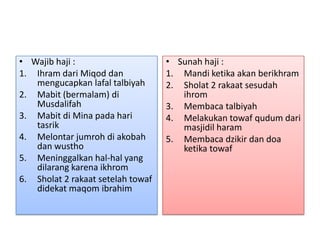 • Wajib haji :
1. Ihram dari Miqod dan
mengucapkan lafal talbiyah
2. Mabit (bermalam) di
Musdalifah
3. Mabit di Mina pada hari
tasrik
4. Melontar jumroh di akobah
dan wustho
5. Meninggalkan hal-hal yang
dilarang karena ikhrom
6. Sholat 2 rakaat setelah towaf
didekat maqom ibrahim

• Sunah haji :
1. Mandi ketika akan berikhram
2. Sholat 2 rakaat sesudah
ihrom
3. Membaca talbiyah
4. Melakukan towaf qudum dari
masjidil haram
5. Membaca dzikir dan doa
ketika towaf

 