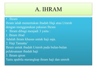 A. IHRAM
• Ihram
Ihram ialah menentukan ibadah Haji atau Umroh
dengan menggunakan pakaian Ihram
• Ihram dibagi menjadi 3 yaitu :
1. Ihram ifrad
Adalah ihram khusus untuk haji saja.
2. Haji Tamattu’
Ihram untuk ibadah Umroh pada bulan-bulan
pelaksanaan ibadah haji
3. Ihram qiron
Yaitu apabila merangkap ihram haji dan umroh

 