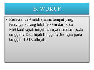 B. WUKUF
• Berhenti di Arafah (nama tempat yang
letaknya kurang lebih 20 km dari kota
Mekkah) sejak tergelincirnya matahari pada
tanggal 9 Dzulhijah hingga terbit fajar pada
tanggal 10 Dzulhijah.

 