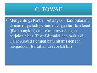 C. TOWAF
• Mengelilingi Ka’bah sebanyak 7 kali putaran,
di mana tiga kali pertama dengan lari-lari kecil
(jika mungkin) dan selanjutnya dengan
berjalan biasa. Tawaf dimulai dan berkir di
Hajar Aswad (tempat batu hitam) dengan
menjadikan Baitullah di sebelah kiri

 
