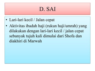 D. SAI
• Lari-lari kecil / Jalan cepat
• Aktivitas ibadah haji (rukun haji/umrah) yang
dilakukan dengan lari-lari kecil / jalan cepat
sebanyak tujuh kali dimulai dari Shofa dan
diakhiri di Marwah

 