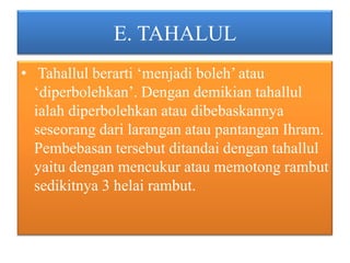 E. TAHALUL
• Tahallul berarti ‘menjadi boleh’ atau
‘diperbolehkan’. Dengan demikian tahallul
ialah diperbolehkan atau dibebaskannya
seseorang dari larangan atau pantangan Ihram.
Pembebasan tersebut ditandai dengan tahallul
yaitu dengan mencukur atau memotong rambut
sedikitnya 3 helai rambut.

 