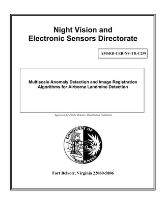 Night Vision and
Electronic Sensors Directorate
                                                     AMSRD-CER-NV-TR-C259




Multiscale Anomaly Detection and Image Registration
    Algorithms for Airborne Landmine Detection




            Approved for Public Release; Distribution Unlimited




           Fort Belvoir, Virginia 22060-5806
 