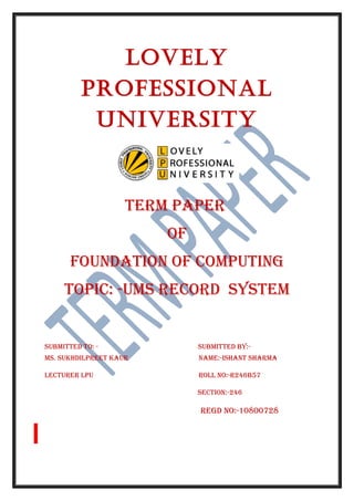 LoveLy 
ProfessionaL 
University 
TERM PAPER 
Of 
fOUNDATION Of COMPUTING 
TOPIC: -UMS RECORD SySTEM 
SUbMITTED TO: - SUbMITTED by:- 
MS. SUkhDIlPREET kAUR NAME:-IShANT ShARMA 
lECTURER lPU ROll NO:-R246b57 
SECTION:-246 
REGD NO:-10800728 
 