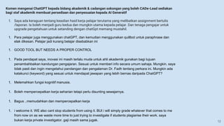 Komen mengenai ChatGPT kepada bidang akademik & cadangan sokongan yang boleh CADe-Lead sediakan
bagi staf akademik membuat persediaan dan penyesuaian kepada AI Generatif
1. Saya ada keraguan tentang keaslian hasil kerja pelajar terutama yang melibatkan assignment bertulis
/laporan. Ia boleh menjadi guru kedua dan mungkin utama kepada pelajar. Dan tenaga pengajar untuk
upgrade pengetahuan untuk setanding dengan chatGpt memang mustahil.
1. Para pelajar juga menggunakan chatGPT, dan kemudian menggunakan quillbot untuk paraphrase dan
elak dikesan. Pelajar jadi kurang belajar disebabkan ini
1. GOOD TOOL BUT NEEDS A PROPER CONTROL
1. Pada pendapat saya, inovasi ini masih terlalu muda untuk ahli akademik gunakan bagi tujuan
penambahbaikan kandungan pengajaran. Sesuai untuk memberi info secara umum sahaja. Mungkin, saya
tidak pasti dan ingin mengetahui pandangan dan pengalaman Dr. Fadh tentang perkara ini. Mungkin ada
katakunci (keyword) yang sesuai untuk mendapat jawapan yang lebih bernas daripada ChatGPT?
1. Melemahkan fungsi kognitif manusia.
1. Boleh mempercepatkan kerja seharian tetapi perlu disunting sewajarnya.
1. Bagus ..memudahkan dan mempercepatkan kerja
1. i welcome it. WE also cant stop students from using it. BUt i will simply grade whatever that comes to me
from now on as we waste more time to just trying to investigate if students plagiarise their work. saya
bukan kerja private investigator. gaji masih sama jugak. 12
 