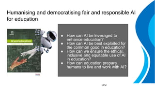 Humanising and democratising fair and responsible AI
for education
● How can AI be leveraged to
enhance education?
● How can AI be best exploited for
the common good in education?
● How can we ensure the ethical,
inclusive and equitable use of AI
in education?
● How can education prepare
humans to live and work with AI?
, UPM
 
