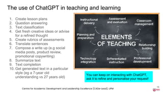 The use of ChatGPT in teaching and learning
1. Create lesson plans
2. Question answering
3. Text classification
4. Get fresh creative ideas or advise
for a refined thought
5. Create rubrics of assessments
6. Translate sentences
7. Compose a write up (e.g social
media posts, product review,
promotional copywriting)
8. Summarize text
9. Text completion
10. Get generated text in a particular
style (eg a 7-year old
understanding vs 27 years old)
16
You can keep on interacting with ChatGPT,
ask it to refine and personalise your request!
Centre for Academic Development and Leadership Excellence (CADe-Lead), UPM
 