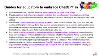 Guides for educators to embrace ChatGPT in activities
1. Allow students to use ChatGPT and have a discussion on the rules of its usage.
2. Practice retrieval and other memorisation activities that specify certain time, topic or activities
conducted previously to ensure students take effort to understand and analyze any references they have
utilized.
3. Create more collaborative and discussion activities. When students discuss, they do so from their own
working and long-term memory. Sure, they can look up quick answers, but to carry on a conversation, most
of the work comes from their own thinking. After a discussion, students can recap the discussion and share
their reflections about it ... and that's much harder to do with a bot.
4. Emphasize experiential learning and engage students in personalized elaboration that relate to their
local surroundings and routines. Let students demonstrate what they have learnt. Asking students to bring
in ideas, evidence, perspectives, and data from contemporary or personal events or geographical contexts
will make it more difficult (although not impossible) for them to just ask an AI to write their assignment.
5. Conduct activity that requires students to use ChatGPT to answer questions related to a topic, and
experiment to identify questions that can’t be answered. This will let the students think critically and
dive deeper into the topic.
23
Centre for Academic Development and Leadership Excellence (CADe-Lead), UPM
 