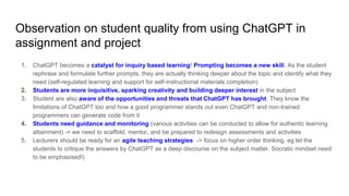 Observation on student quality from using ChatGPT in
assignment and project
1. ChatGPT becomes a catalyst for inquiry based learning! Prompting becomes a new skill. As the student
rephrase and formulate further prompts, they are actually thinking deeper about the topic and identify what they
need (self-regulated learning and support for self-instructional materials completion)
2. Students are more inquisitive, sparking creativity and building deeper interest in the subject
3. Student are also aware of the opportunities and threats that ChatGPT has brought. They know the
limitations of ChatGPT too and how a good programmer stands out even ChatGPT and non-trained
programmers can generate code from it
4. Students need guidance and monitoring (various activities can be conducted to allow for authentic learning
attainment) -> we need to scaffold, mentor, and be prepared to redesign assessments and activities
5. Lecturers should be ready for an agile teaching strategies -> focus on higher order thinking, eg let the
students to critique the answers by ChatGPT as a deep discourse on the subject matter. Socratic mindset need
to be emphasised!)
 
