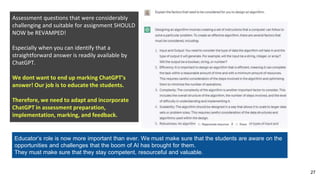 27
Assessment questions that were considerably
challenging and suitable for assignment SHOULD
NOW be REVAMPED!
Especially when you can identify that a
straightforward answer is readily available by
ChatGPT.
We dont want to end up marking ChatGPT’s
answer! Our job is to educate the students.
Therefore, we need to adapt and incorporate
ChatGPT in assessment preparation,
implementation, marking, and feedback.
Educator’s role is now more important than ever. We must make sure that the students are aware on the
opportunities and challenges that the boom of AI has brought for them.
They must make sure that they stay competent, resourceful and valuable.
 