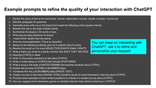Example prompts to refine the quality of your interaction with ChatGPT
1. Revise this piece of text to be more [clear, shorter, elaborated, concise, simple, complex, humorous]
2. Edit this paragraph for grammar
3. Generate some write up on the [topic] that meets the following criteria [paste criteria].
4. Rewrite this text in the style of [style name]
5. Summarize the [topic] in 50 words or less.
6. Write step-by-step directions for [topic]
7. I need further details than the above.
8. Give me more explanation. Focus on [specific]
9. Based on the following [criteria], give me 5 specific facts for [info]
10. Rewrite this email so it is more [ADJECTIVE] [PASTE EMAIL DRAFT]
11. Write a thank you email to a family member who [WAY THEY HELPED]
12. Describe [TOPIC] in detail
13. Write 10 discussion questions to talk about [TOPIC]
14. Write a model essay on [TOPIC] that includes [FEATURES]
15. Write a song in the style of [ARTIST/GENRE] that teaches students about [TOPIC]
16. Explain the process of [TASK] in [NUMBER] steps
17. Condense this into just [NUMBER] steps [PASTE TEXT]
18. Create a survey to see what [GRADE LEVEL] students would be most interested in learning about [TOPIC]
19. Provide some examples of open-ended questions to include in a student survey about [TOPIC]
20. Can you suggest some interactive games or activities that can help reinforce learning in [TOPIC]?
31
You can keep on interacting with
ChatGPT, ask it to refine and
personalise your request!
 