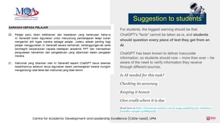 For students, the biggest warning should be that
ChatGPT's "facts" cannot be taken as-is, and students
should question every piece of text they get from an
AI.
ChatGPT has been known to deliver inaccurate
information, so students should now – more than ever – be
aware of the need to verify information they receive
through different sources.
Is AI needed for this task?
Checking its accuracy
Keeping it honest
Give credit where it is due
Read more at https://keemanxp.medium.com/ai-usage-guidelines-for-students-a-
friendlier-sample-c978d831972f
Centre for Academic Development and Leadership Excellence (CADe-Lead), UPM
Suggestion to students
 