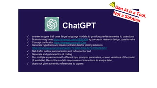 ✓ answer engine that uses large language models to provide precise answers to questions
✓ Brainstorming ideas https://sharegpt.com/c/P8SVXSd eg concepts, research design, questionnaire
✓ Concept clarification https://sharegpt.com/c/tILvQvv
✓ Generate hypothesis and create synthetic data for piloting solutions
https://chat.openai.com/share/bec6c770-0de0-4c8a-8c7b-f265ef9cb257
✓ Get drafts, outline, summarization and refinement of text
✓ Generate and get correction of coding
✓ Run multiple experiments with different input prompts, parameters, or even variations of the model
(if available). Record the model's responses and interactions to analyze later.
✓ does not give authentic references to papers
ChatGPT
 