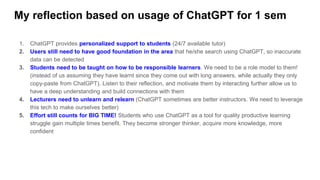 My reflection based on usage of ChatGPT for 1 sem
1. ChatGPT provides personalized support to students (24/7 available tutor)
2. Users still need to have good foundation in the area that he/she search using ChatGPT, so inaccurate
data can be detected
3. Students need to be taught on how to be responsible learners. We need to be a role model to them!
(instead of us assuming they have learnt since they come out with long answers, while actually they only
copy-paste from ChatGPT). Listen to their reflection, and motivate them by interacting further allow us to
have a deep understanding and build connections with them
4. Lecturers need to unlearn and relearn (ChatGPT sometimes are better instructors. We need to leverage
this tech to make ourselves better)
5. Effort still counts for BIG TIME! Students who use ChatGPT as a tool for quality productive learning
struggle gain multiple times benefit. They become stronger thinker, acquire more knowledge, more
confident
 