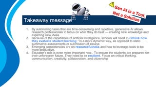 Takeaway message
1. By automating tasks that are time-consuming and repetitive, generative AI allows
research professionals to focus on what they do best — creating new knowledge and
exploring new ideas.
2. Because of the capabilities of artificial intelligence, schools will need to rethink how
they evaluate student learning; “in a more dynamic way, as opposed to static
summative assessments or submission of essays
3. Emerging competencies are on resourcefulness and how to leverage tools to be
more productive.
4. Educator’s role is even more important now.. To ensure the students are prepared for
their unforeseen future. They need to be resilient. Focus on critical thinking,
communication, creativity, collaboration, and citizenship
 