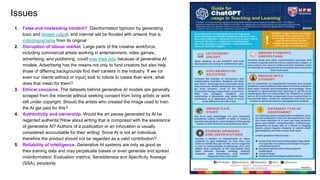 9
Issues
1. False and misleading content? Disinformation typhoon by generating
toxic and biased output, and internet will be flooded with artwork that is
indistinguishable from its original
2. Disruption of labour market. Large parts of the creative workforce,
including commercial artists working in entertainment, video games,
advertising, and publishing, could lose their jobs because of generative AI
models. Advertising has the means not only to fund creators but also help
those of differing backgrounds find their careers in the industry. If we (or
even our clients without or input) look to robots to create their work, what
does that mean for them?
3. Ethical concerns. The datasets behind generative AI models are generally
scraped from the internet without seeking consent from living artists or work
still under copyright. Should the artists who created the image used to train
the AI get paid for this?
4. Authenticity and ownership. Would the art pieces generated by AI be
regarded authentic?How about writing that is composed with the assistance
of generative AI? Authors of a publication or an innovation is usually
considered accountable for their writing. Since AI is not an individual,
therefore the product should not be regarded as a valid contribution?
5. Reliability of intelligence. Generative AI systems are only as good as
their training data and may perpetuate biases or even generate and spread
misinformation. Evaluation metrics: Sensibleness and Specificity Average
(SSA), perplexity
 
