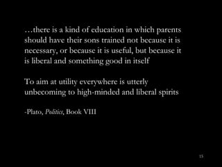 … there is a kind of education in which parents should have their sons trained not because it is necessary, or because it is useful, but because it is liberal and something good in itself To aim at utility everywhere is utterly unbecoming to high-minded and liberal spirits -Plato,  Politics , Book VIII 