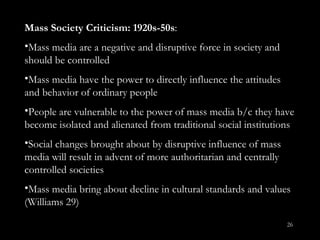 Mass Society Criticism: 1920s-50s : Mass media are a negative and disruptive force in society and should be controlled Mass media have the power to directly influence the attitudes and behavior of ordinary people People are vulnerable to the power of mass media b/c they have become isolated and alienated from traditional social institutions Social changes brought about by disruptive influence of mass media will result in advent of more authoritarian and centrally controlled societies Mass media bring about decline in cultural standards and values (Williams 29) 