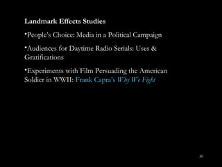 Landmark Effects Studies People ’s Choice: Media in a Political Campaign Audiences for Daytime Radio Serials: Uses & Gratifications Experiments with Film Persuading the American Soldier in WWII:  Frank Capra ’ s  Why We Fight 