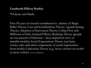 Landmark Effects Studies Violence and Media First 50 years of research contributed to : demise of Magic Bullet Theory; Uses and Gratifications Theory; Agenda Setting Theory; Adoption of Innovation Theory; 2-Step Flow and Diffusion of Info; Limited Effects; Modeling Theory (people act out patterns of behavior – these depictions serve as imitable models); Social Expectations Theory (can learn norms, roles and other components of social organization from media); Cultivation Theory (e.g., heavy viewers see world as more violent)  (Lowery & DeFleur) 