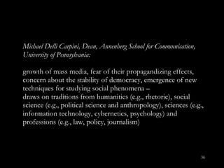 Michael Delli Carpini, Dean, Annenberg School for Communication, University of Pennsylvania:  growth of mass media, fear of their propagandizing effects, concern about the stability of democracy, emergence of new techniques for studying social phenomena –  draws on traditions from humanities (e.g., rhetoric), social science (e.g., political science and anthropology), sciences (e.g., information technology, cybernetics, psychology) and professions (e.g., law, policy, journalism) 