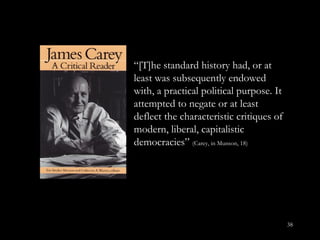 “ [T]he standard history had, or at least was subsequently endowed with, a practical political purpose. It attempted to negate or at least deflect the characteristic critiques of modern, liberal, capitalistic democracies”  (Carey, in Munson, 18) 