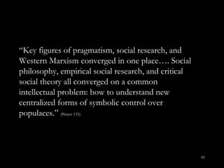 “ Key figures of pragmatism, social research, and Western Marxism converged in one place…. Social philosophy, empirical social research, and critical social theory all converged on a common intellectual problem: how to understand new centralized forms of symbolic control over populaces. ”  (Peters 135) 