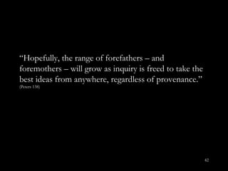 “ Hopefully, the range of forefathers – and foremothers – will grow as inquiry is freed to take the best ideas from anywhere, regardless of provenance. ”  (Peters 138) 